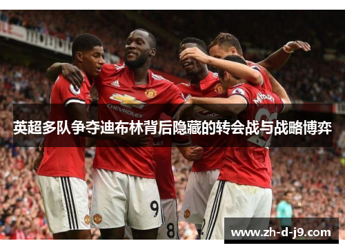 英超多队争夺迪布林背后隐藏的转会战与战略博弈