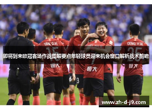 即将到来欧冠客场作战图解要点年轻球员迎来机会窗口解析战术前瞻