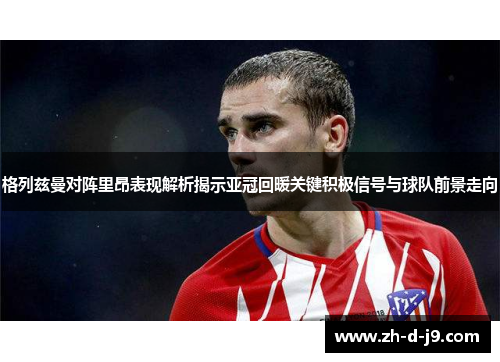 格列兹曼对阵里昂表现解析揭示亚冠回暖关键积极信号与球队前景走向