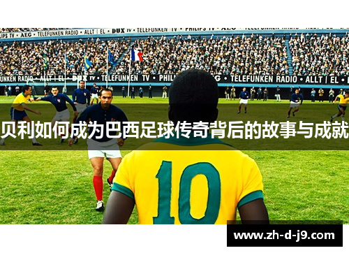 贝利如何成为巴西足球传奇背后的故事与成就
