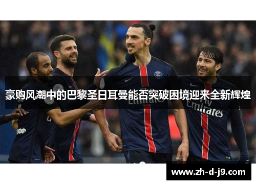 豪购风潮中的巴黎圣日耳曼能否突破困境迎来全新辉煌