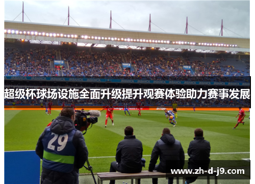 超级杯球场设施全面升级提升观赛体验助力赛事发展 超级杯球场设施全面升级提升观赛体验助力赛事发展