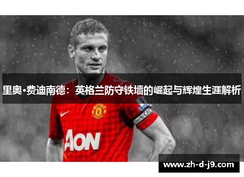 里奥·费迪南德：英格兰防守铁墙的崛起与辉煌生涯解析