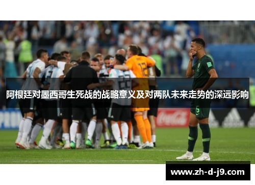 阿根廷对墨西哥生死战的战略意义及对两队未来走势的深远影响