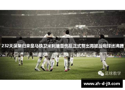 232天涅槃归来皇马铁卫米利唐重伤后正式复出再披战袍球迷沸腾 232天涅槃归来皇马铁卫米利唐重伤后正式复出再披战袍球迷沸腾