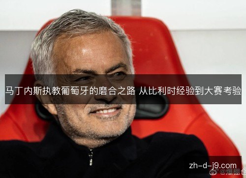 马丁内斯执教葡萄牙的磨合之路 从比利时经验到大赛考验 马丁内斯执教葡萄牙的磨合之路 从比利时经验到大赛考验